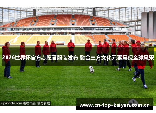 2026世界杯官方志愿者服装发布 融合三方文化元素展现全球风采 2026世界杯官方志愿者服装发布 融合三方文化元素展现全球风采